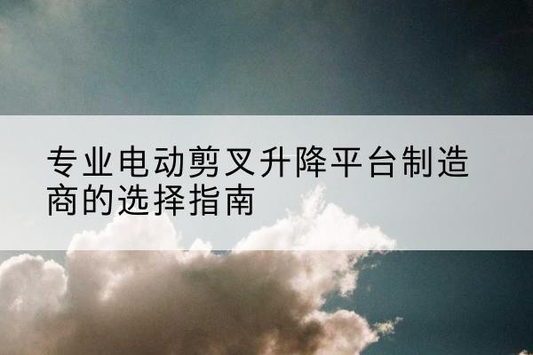 北塔电动剪叉升降平台厂家-专业电动剪叉升降平台制造商的选择指南
