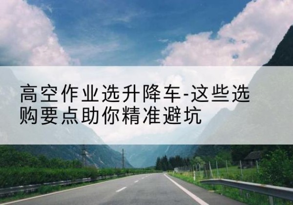 北塔升降车厂家-高空作业选升降车-这些选购要点助你*避坑