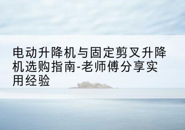 北塔电动升降机怎么选-电动升降机与固定剪叉升降机选购指南-老师傅分享实用经验