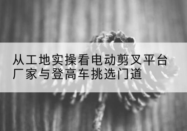 北塔电动剪叉升降平台厂家-从工地实操看电动剪叉平台厂家与登高车挑选门道
